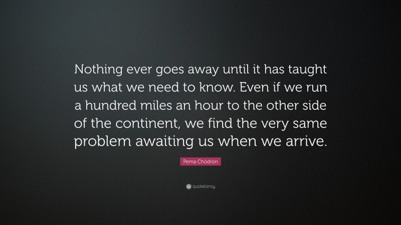 Pema Chödrön Quote: “Nothing ever goes away until it has taught us what we need to know. Even if we run a hundred miles an hour to the other side of the continent, we find the very same problem awaiting us when we arrive.”