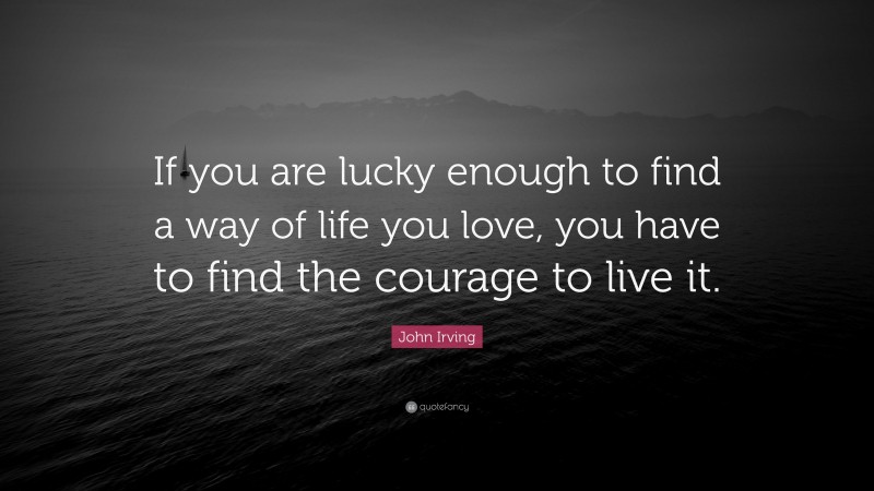 John Irving Quote: “If you are lucky enough to find a way of life you love, you have to find the courage to live it.”
