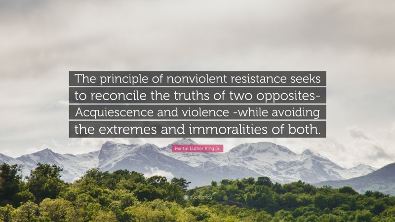 Martin Luther King Jr. Quote: “The principle of nonviolent resistance seeks to reconcile the truths of two opposites-Acquiescence and violence -while avoiding the extremes and immoralities of both.”