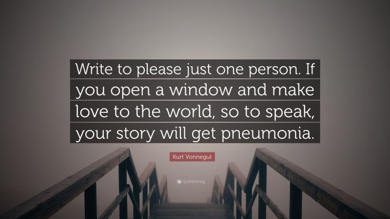 Kurt Vonnegut Quote: “Write to please just one person. If you open a window and make love to the world, so to speak, your story will get pneumonia.”