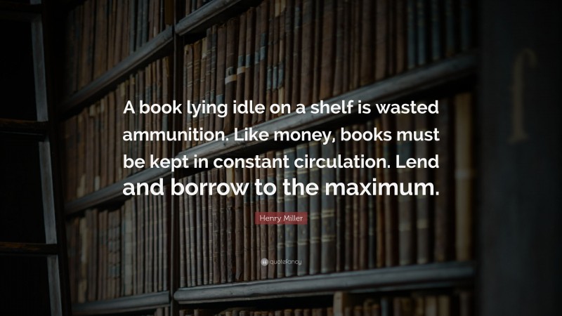 Henry Miller Quote: “A book lying idle on a shelf is wasted ammunition. Like money, books must be kept in constant circulation. Lend and borrow to the maximum.”