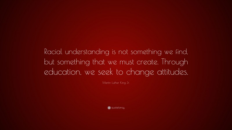 Martin Luther King Jr. Quote: “Racial understanding is not something we find, but something that we must create. Through education, we seek to change attitudes.”