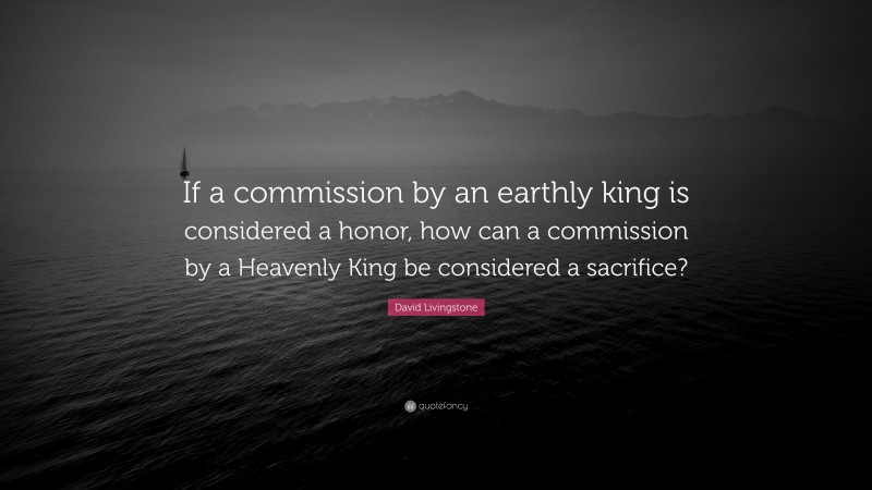 David Livingstone Quote: “If a commission by an earthly king is considered a honor, how can a commission by a Heavenly King be considered a sacrifice?”
