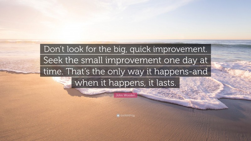 John Wooden Quote: “Don’t look for the big, quick improvement. Seek the small improvement one day at time. That’s the only way it happens-and when it happens, it lasts.”