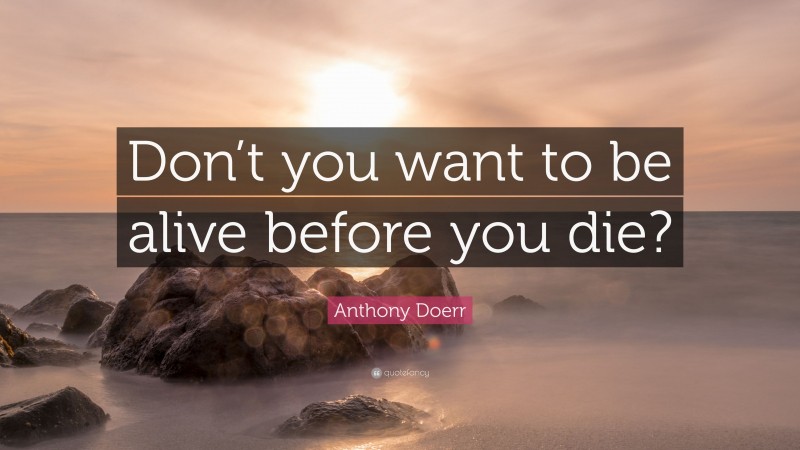 Anthony Doerr Quote: “Don’t you want to be alive before you die?”