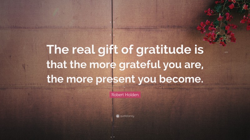 Robert Holden Quote: “The real gift of gratitude is that the more grateful you are, the more present you become.”