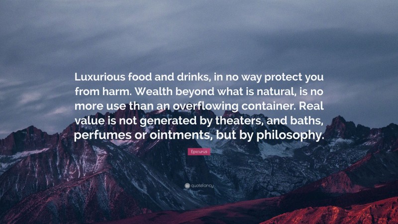 Epicurus Quote: “Luxurious food and drinks, in no way protect you from harm. Wealth beyond what is natural, is no more use than an overflowing container. Real value is not generated by theaters, and baths, perfumes or ointments, but by philosophy.”