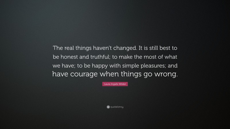Laura Ingalls Wilder Quote: “The real things haven’t changed. It is still best to be honest and truthful; to make the most of what we have; to be happy with simple pleasures; and have courage when things go wrong.”