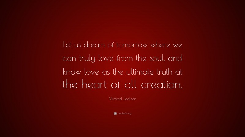 Michael Jackson Quote: “Let us dream of tomorrow where we can truly love from the soul, and know love as the ultimate truth at the heart of all creation.”