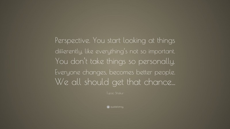 Tupac Shakur Quote: “Perspective. You start looking at things differently, like everything’s not so important. You don’t take things so personally. Everyone changes, becomes better people. We all should get that chance...”