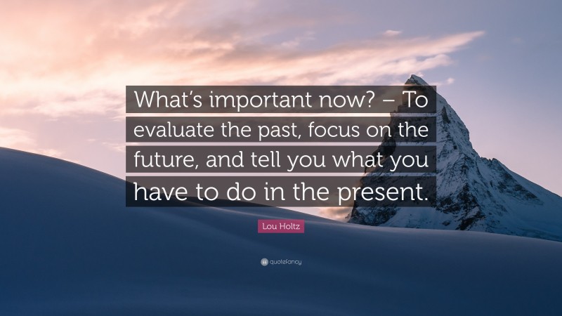 Lou Holtz Quote: “What’s important now? – To evaluate the past, focus on the future, and tell you what you have to do in the present.”