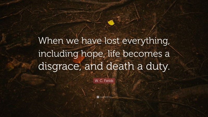 W. C. Fields Quote: “When we have lost everything, including hope, life becomes a disgrace, and death a duty.”