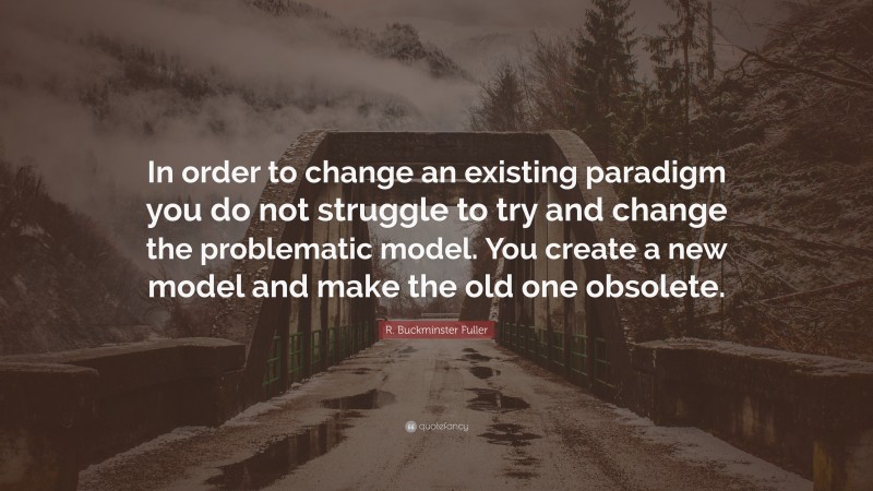 R. Buckminster Fuller Quote: “In order to change an existing paradigm you do not struggle to try and change the problematic model. You create a new model and make the old one obsolete.”