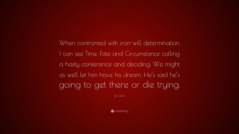 Jim Rohn Quote: “When confronted with iron-will determination, I can see Time, Fate and Circumstance calling a hasty conference and deciding, We might as well let him have his dream. He’s said he’s going to get there or die trying.”