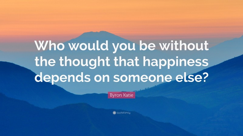 Byron Katie Quote: “Who would you be without the thought that happiness depends on someone else?”