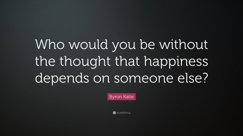 Byron Katie Quote: “Who would you be without the thought that happiness depends on someone else?”