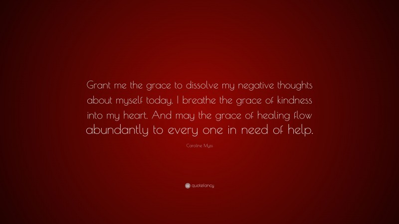Caroline Myss Quote: “Grant me the grace to dissolve my negative thoughts about myself today. I breathe the grace of kindness into my heart. And may the grace of healing flow abundantly to every one in need of help.”