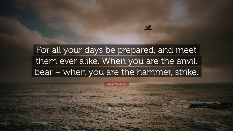Edwin Markham Quote: “For all your days be prepared, and meet them ever alike. When you are the anvil, bear – when you are the hammer, strike.”