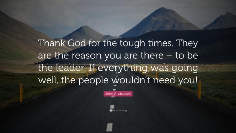 John C. Maxwell Quote: “Thank God for the tough times. They are the reason you are there – to be the leader. If everything was going well, the people wouldn’t need you!”
