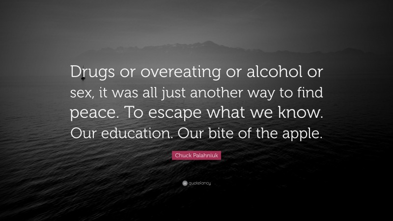 Chuck Palahniuk Quote: “Drugs or overeating or alcohol or sex, it was all just another way to find peace. To escape what we know. Our education. Our bite of the apple.”