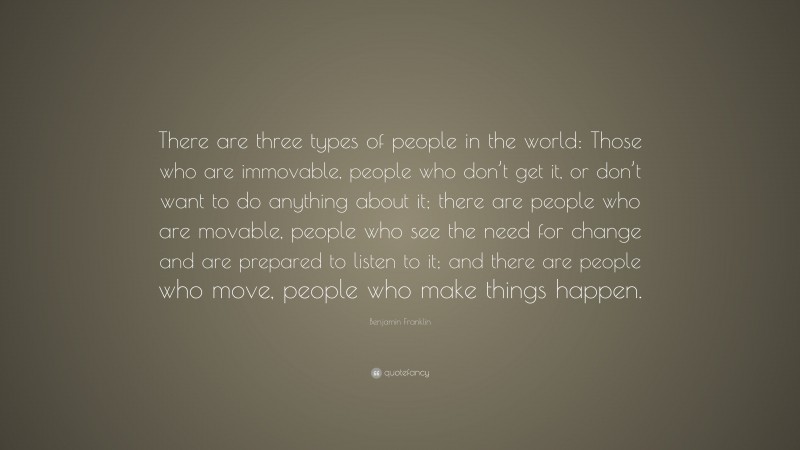 Benjamin Franklin Quote: “There are three types of people in the world: Those who are immovable, people who don’t get it, or don’t want to do anything about it; there are people who are movable, people who see the need for change and are prepared to listen to it; and there are people who move, people who make things happen.”