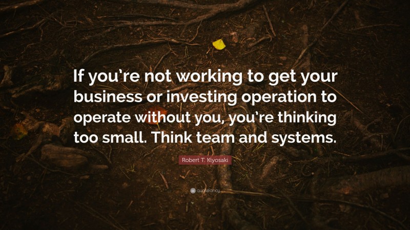 Robert T. Kiyosaki Quote: “If you’re not working to get your business or investing operation to operate without you, you’re thinking too small. Think team and systems.”