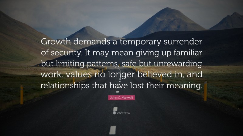 John C. Maxwell Quote: “Growth demands a temporary surrender of security. It may mean giving up familiar but limiting patterns, safe but unrewarding work, values no longer believed in, and relationships that have lost their meaning.”