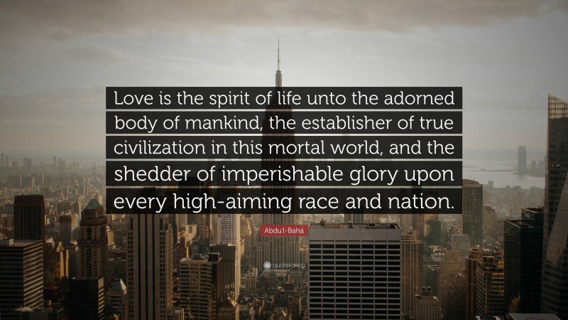 Abdu'l-Bahá Quote: “Love is the spirit of life unto the adorned body of mankind, the establisher of true civilization in this mortal world, and the shedder of imperishable glory upon every high-aiming race and nation.”
