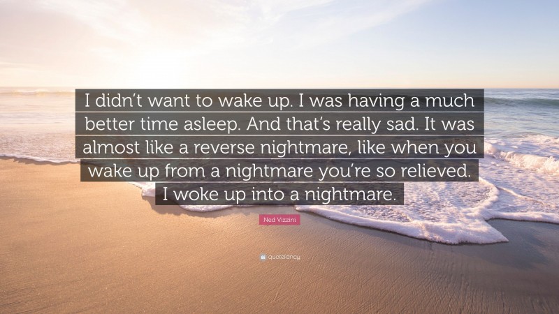 Ned Vizzini Quote: “I didn’t want to wake up. I was having a much better time asleep. And that’s really sad. It was almost like a reverse nightmare, like when you wake up from a nightmare you’re so relieved. I woke up into a nightmare.”