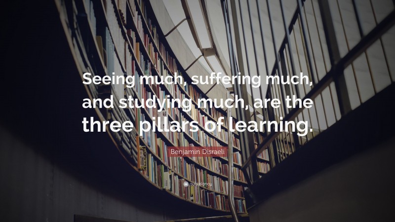 Benjamin Disraeli Quote: “Seeing much, suffering much, and studying much, are the three pillars of learning.”