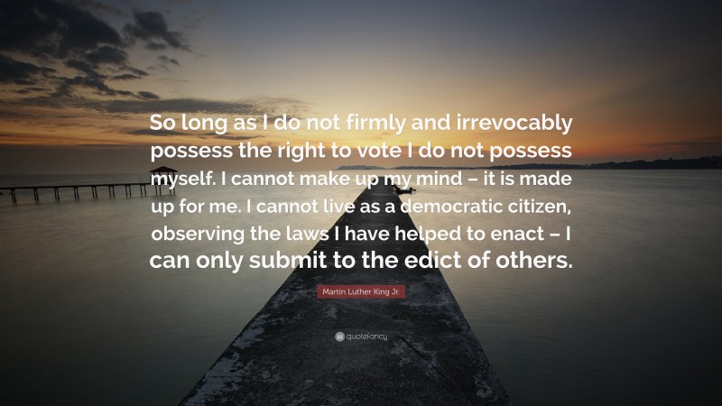 Martin Luther King Jr. Quote: “So long as I do not firmly and irrevocably possess the right to vote I do not possess myself. I cannot make up my mind – it is made up for me. I cannot live as a democratic citizen, observing the laws I have helped to enact – I can only submit to the edict of others.”