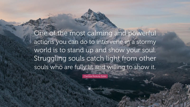 Clarissa Pinkola Estés Quote: “One of the most calming and powerful actions you can do to intervene in a stormy world is to stand up and show your soul. Struggling souls catch light from other souls who are fully lit and willing to show it.”