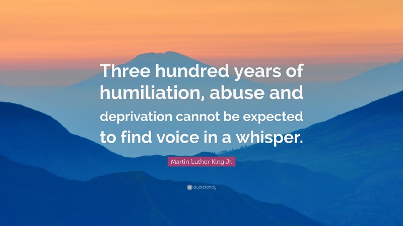 Martin Luther King Jr. Quote: “Three hundred years of humiliation, abuse and deprivation cannot be expected to find voice in a whisper.”