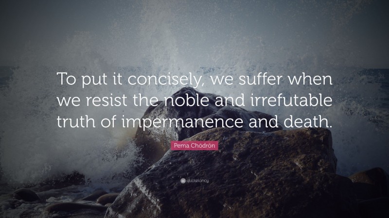 Pema Chödrön Quote: “To put it concisely, we suffer when we resist the noble and irrefutable truth of impermanence and death.”