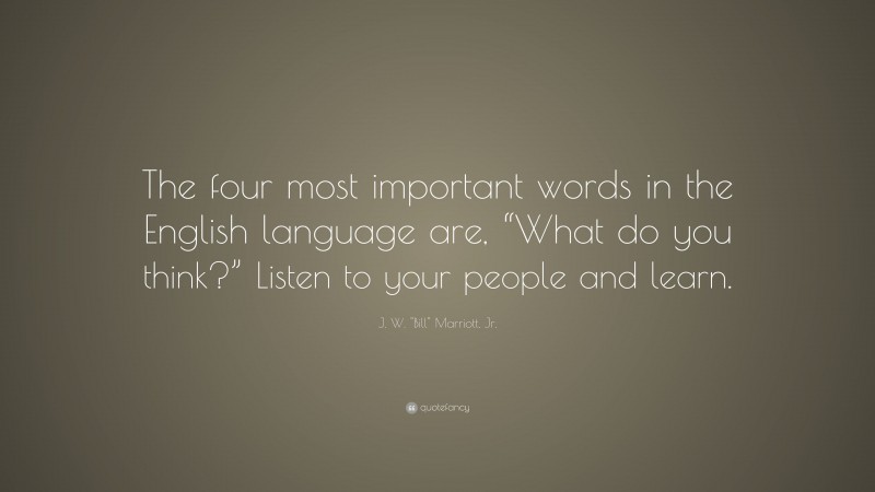 J. W. "Bill" Marriott, Jr. Quote: “The four most important words in the English language are, “What do you think?” Listen to your people and learn.”