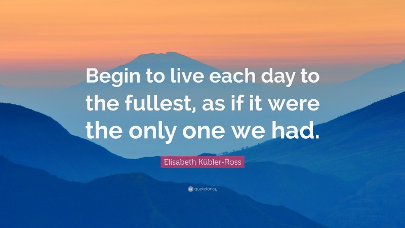 Elisabeth Kübler-Ross Quote: “Begin to live each day to the fullest, as if it were the only one we had.”