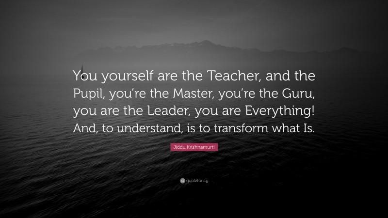 Jiddu Krishnamurti Quote: “You yourself are the Teacher, and the Pupil, you’re the Master, you’re the Guru, you are the Leader, you are Everything! And, to understand, is to transform what Is.”
