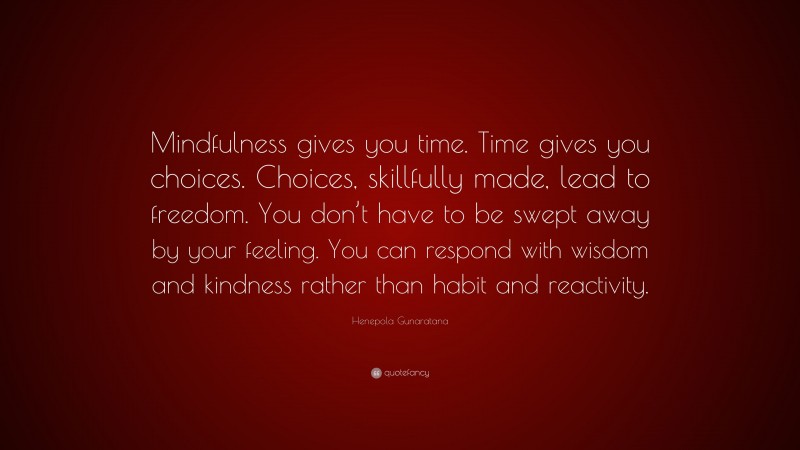 Henepola Gunaratana Quote: “Mindfulness gives you time. Time gives you choices. Choices, skillfully made, lead to freedom. You don’t have to be swept away by your feeling. You can respond with wisdom and kindness rather than habit and reactivity.”
