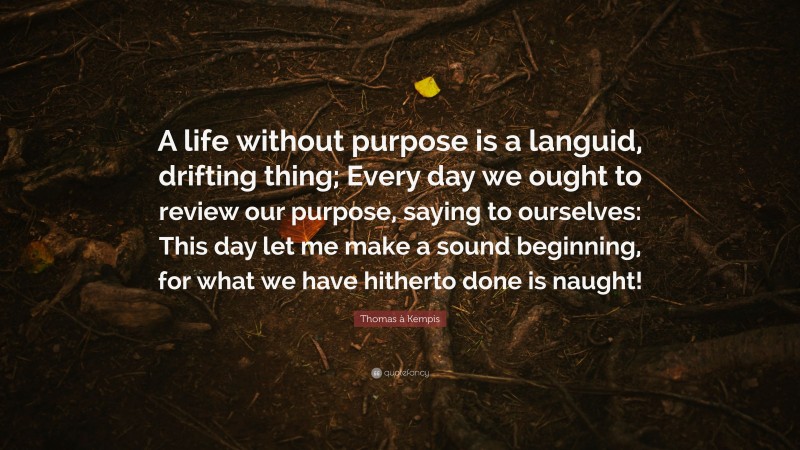 Thomas à Kempis Quote: “A life without purpose is a languid, drifting thing; Every day we ought to review our purpose, saying to ourselves: This day let me make a sound beginning, for what we have hitherto done is naught!”