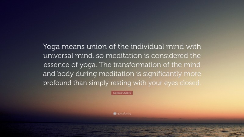 Deepak Chopra Quote: “Yoga means union of the individual mind with universal mind, so meditation is considered the essence of yoga. The transformation of the mind and body during meditation is significantly more profound than simply resting with your eyes closed.”