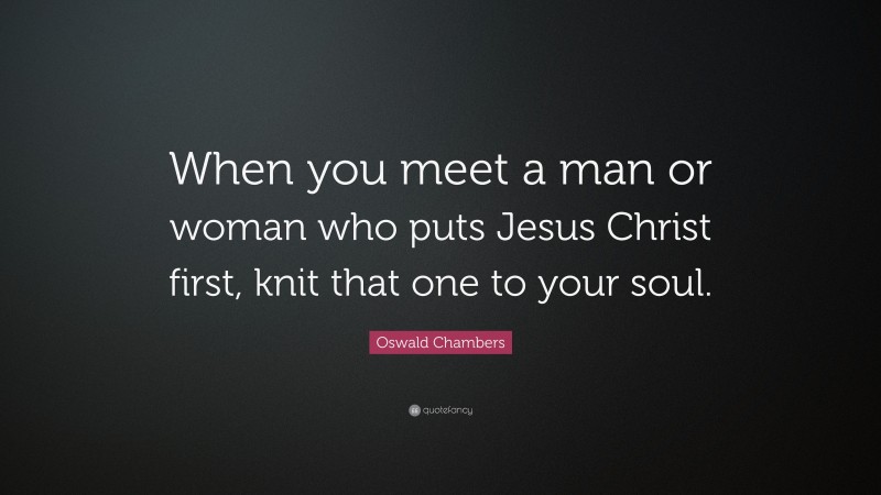 Oswald Chambers Quote: “When you meet a man or woman who puts Jesus Christ first, knit that one to your soul.”