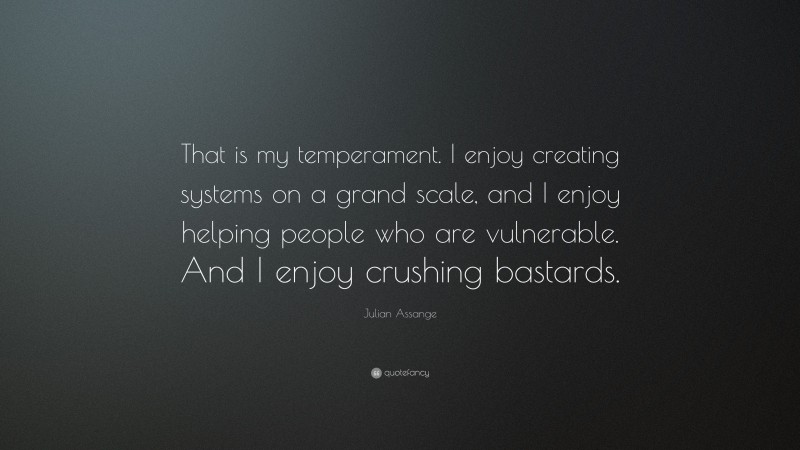 Julian Assange Quote: “That is my temperament. I enjoy creating systems on a grand scale, and I enjoy helping people who are vulnerable. And I enjoy crushing bastards.”