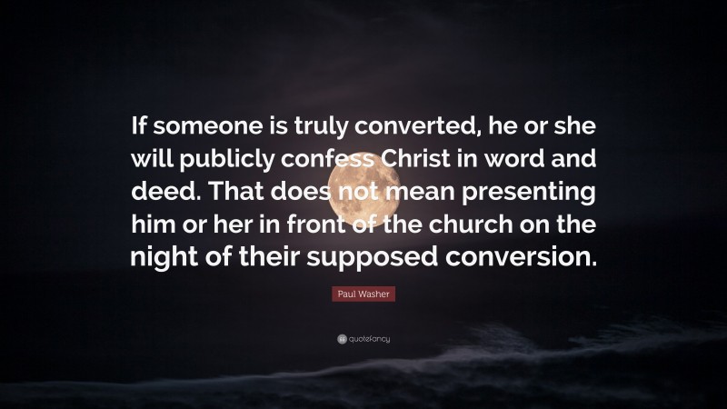Paul Washer Quote: “If someone is truly converted, he or she will publicly confess Christ in word and deed. That does not mean presenting him or her in front of the church on the night of their supposed conversion.”