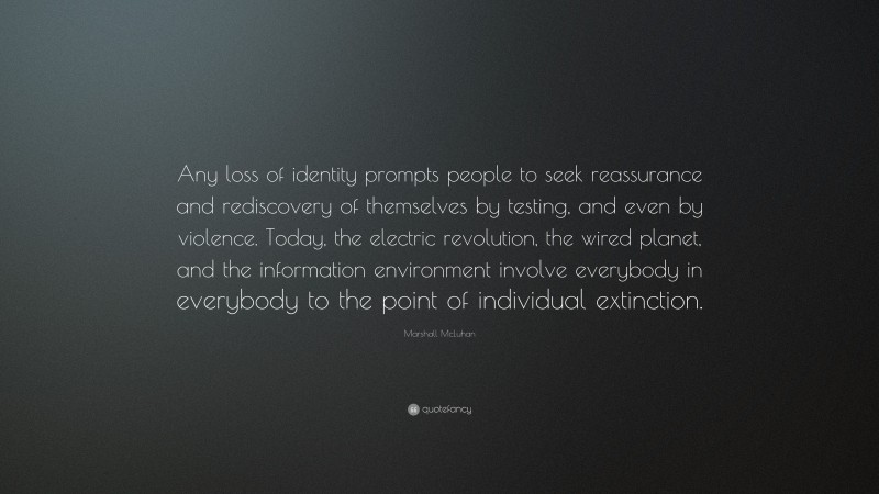 Marshall McLuhan Quote: “Any loss of identity prompts people to seek reassurance and rediscovery of themselves by testing, and even by violence. Today, the electric revolution, the wired planet, and the information environment involve everybody in everybody to the point of individual extinction.”