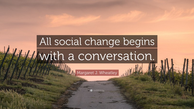 Margaret J. Wheatley Quote: “All social change begins with a conversation.”