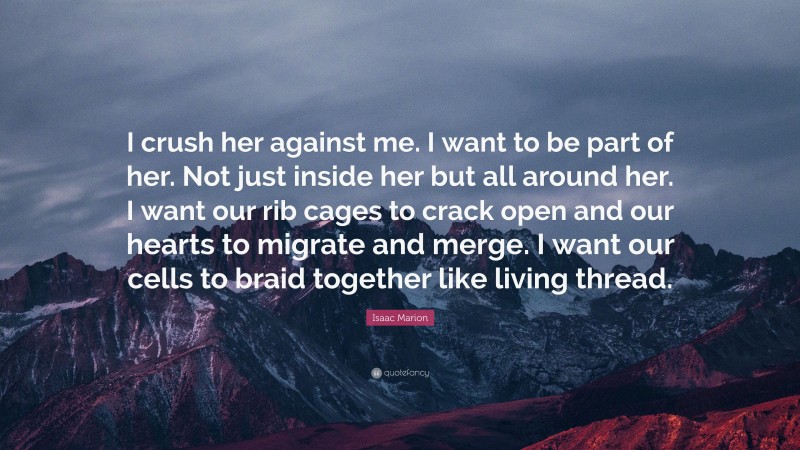 Isaac Marion Quote: “I crush her against me. I want to be part of her. Not just inside her but all around her. I want our rib cages to crack open and our hearts to migrate and merge. I want our cells to braid together like living thread.”