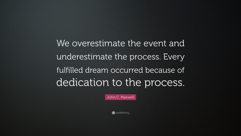 John C. Maxwell Quote: “We overestimate the event and underestimate the process. Every fulfilled dream occurred because of dedication to the process.”