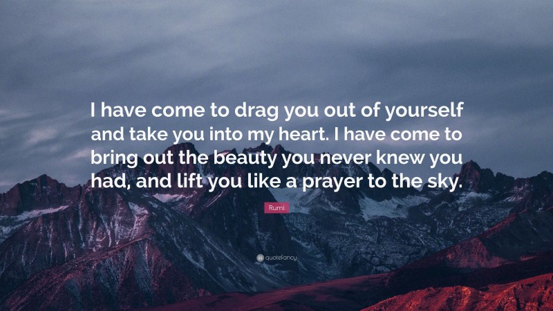 Rumi Quote: “I have come to drag you out of yourself and take you into my heart. I have come to bring out the beauty you never knew you had, and lift you like a prayer to the sky.”