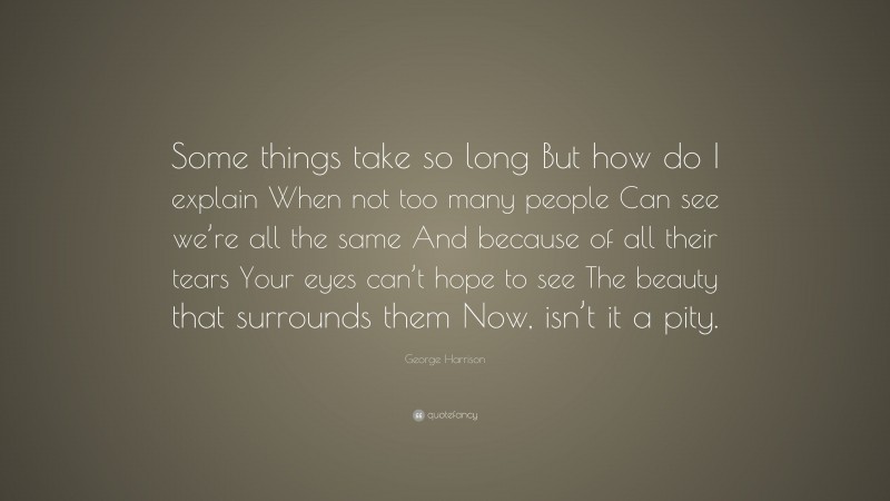 George Harrison Quote: “Some things take so long But how do I explain When not too many people Can see we’re all the same And because of all their tears Your eyes can’t hope to see The beauty that surrounds them Now, isn’t it a pity.”