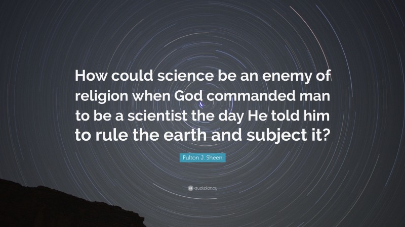 Fulton J. Sheen Quote: “How could science be an enemy of religion when God commanded man to be a scientist the day He told him to rule the earth and subject it?”